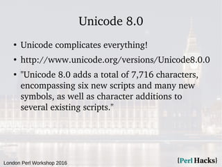 London Perl Workshop 2016
Unicode 8.0
●
Unicode complicates everything!
●
http://www.unicode.org/versions/Unicode8.0.0
●
"Unicode 8.0 adds a total of 7,716 characters,
encompassing six new scripts and many new
symbols, as well as character additions to
several existing scripts."
 