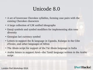 London Perl Workshop 2016
Unicode 8.0
●
A set of lowercase Cherokee syllables, forming case pairs with the
existing Cherokee characters
●
A large collection of CJK unified ideographs
●
Emoji symbols and symbol modifiers for implementing skin tone
diversity
●
Georgian lari currency symbol
●
Letters to support the Ik language in Uganda, Kulango in the Côte
d’Ivoire, and other languages of Africa
●
The Ahom script for support of the Tai Ahom language in India
●
Arabic letters to support Arwi—the Tamil language written in the Arabic
script
 