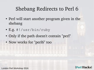 London Perl Workshop 2016
Shebang Redirects to Perl 6
●
Perl will start another program given in the
shebang
● E.g. #!/usr/bin/ruby
●
Only if the path doesn't contain "perl"
●
Now works for "perl6" too
 