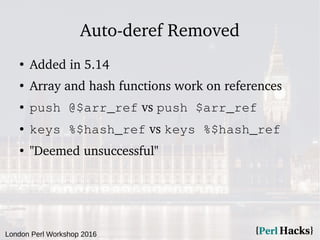 London Perl Workshop 2016
Auto-deref Removed
●
Added in 5.14
●
Array and hash functions work on references
● push @$arr_ref vs push $arr_ref
● keys %$hash_ref vs keys %$hash_ref
●
"Deemed unsuccessful"
 