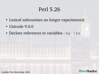 London Perl Workshop 2016
Perl 5.26
●
Lexical subroutines no longer experimental
●
Unicode 9.0.0
● Declare references to variables - my $x
 