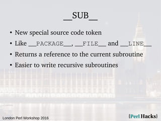 London Perl Workshop 2016
__SUB__
●
New special source code token
● Like __PACKAGE__, __FILE__ and __LINE__
●
Returns a reference to the current subroutine
●
Easier to write recursive subroutines
 