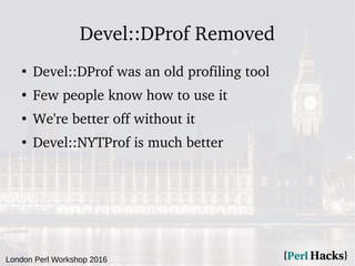 London Perl Workshop 2016
Devel::DProf Removed
●
Devel::DProf was an old profiling tool
●
Few people know how to use it
●
...