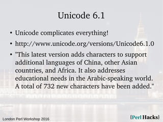 London Perl Workshop 2016
Unicode 6.1
●
Unicode complicates everything!
●
http://www.unicode.org/versions/Unicode6.1.0
●
"...