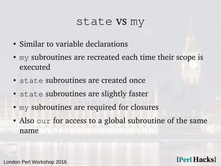 London Perl Workshop 2016
state vs my
●
Similar to variable declarations
● my subroutines are recreated each time their sc...