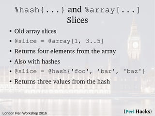 London Perl Workshop 2016
%hash{...} and %array[...]
Slices
●
Old array slices
● @slice = @array[1, 3..5]
●
Returns four e...