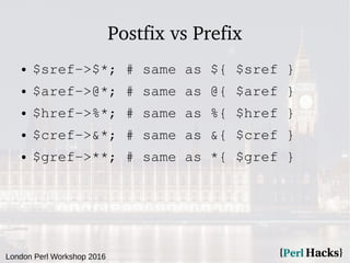 London Perl Workshop 2016
Postfix vs Prefix
● $sref->$*; # same as ${ $sref }
● $aref->@*; # same as @{ $aref }
● $href->%...