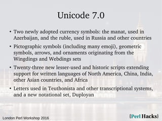 London Perl Workshop 2016
Unicode 7.0
●
Two newly adopted currency symbols: the manat, used in
Azerbaijan, and the ruble, ...