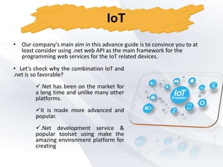 • Our company's main aim in this advance guide is to convince you to at
least consider using .net web API as the main framework for the
programming web services for the IoT related devices.
IoT
• Let's check why the combination IoT and
.net is so favorable?
.Net has been on the market for
a long time and unlike many other
platforms.
It is made more advanced and
popular.
.Net development service &
popular toolset using make the
amazing environment platform for
creating
 