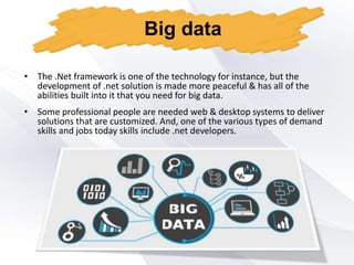• Some professional people are needed web & desktop systems to deliver
solutions that are customized. And, one of the various types of demand
skills and jobs today skills include .net developers.
Big data
• The .Net framework is one of the technology for instance, but the
development of .net solution is made more peaceful & has all of the
abilities built into it that you need for big data.
 