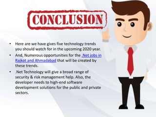 • Here are we have gives five technology trends
you should watch for in the upcoming 2020 year.
• And, Numerous opportunities for the .Net jobs in
Rajkot and Ahmadabad that will be created by
these trends.
• .Net Technology will give a broad range of
security & risk management help. Also, the
developer needs to high-end software
development solutions for the public and private
sectors.
 