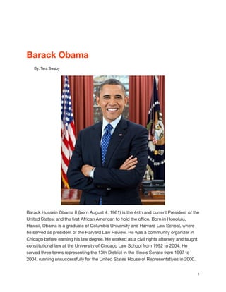 Barack Obama

By: Tera Swaby

Barack Hussein Obama II (born August 4, 1961) is the 44th and current President of the
United States, and the ﬁrst African American to hold the oﬃce. Born in Honolulu,
Hawaii, Obama is a graduate of Columbia University and Harvard Law School, where
he served as president of the Harvard Law Review. He was a community organizer in
Chicago before earning his law degree. He worked as a civil rights attorney and taught
constitutional law at the University of Chicago Law School from 1992 to 2004. He
served three terms representing the 13th District in the Illinois Senate from 1997 to
2004, running unsuccessfully for the United States House of Representatives in 2000.

#1

 