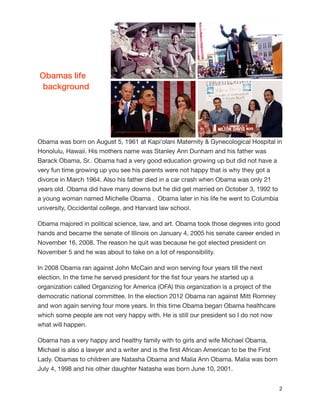 Obamas life
background

Obama was born on August 5, 1961 at Kapiʻolani Maternity & Gynecological Hospital in
Honolulu, Hawaii. His mothers name was Stanley Ann Dunham and his father was
Barack Obama, Sr.. Obama had a very good education growing up but did not have a
very fun time growing up you see his parents were not happy that is why they got a
divorce in March 1964. Also his father died in a car crash when Obama was only 21
years old. Obama did have many downs but he did get married on October 3, 1992 to
a young woman named Michelle Obama . Obama later in his life he went to Columbia
university, Occidental college, and Harvard law school.

Obama majored in political science, law, and art. Obama took those degrees into good
hands and became the senate of Illinois on January 4, 2005 his senate career ended in
November 16, 2008. The reason he quit was because he got elected president on
November 5 and he was about to take on a lot of responsibility.

In 2008 Obama ran against John McCain and won serving four years till the next
election. In the time he served president for the ﬁst four years he started up a
organization called Organizing for America (OFA) this organization is a project of the
democratic national committee. In the election 2012 Obama ran against Mitt Romney
and won again serving four more years. In this time Obama began Obama healthcare
which some people are not very happy with. He is still our president so I do not now
what will happen.

Obama has a very happy and healthy family with to girls and wife Michael Obama,
Michael is also a lawyer and a writer and is the ﬁrst African American to be the First
Lady. Obamas to children are Natasha Obama and Malia Ann Obama. Malia was born
July 4, 1998 and his other daughter Natasha was born June 10, 2001. 

#2

 