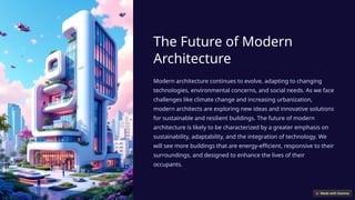 The Future of Modern
Architecture
Modern architecture continues to evolve, adapting to changing
technologies, environmental concerns, and social needs. As we face
challenges like climate change and increasing urbanization,
modern architects are exploring new ideas and innovative solutions
for sustainable and resilient buildings. The future of modern
architecture is likely to be characterized by a greater emphasis on
sustainability, adaptability, and the integration of technology. We
will see more buildings that are energy-efficient, responsive to their
surroundings, and designed to enhance the lives of their
occupants.
 
