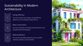 Sustainability in Modern
Architecture
Energy Efficiency
The use of passive solar design, energy-efficient
appliances, and renewable energy sources.
Water Conservation
The use of rainwater harvesting, low-flow fixtures, and
drought-tolerant landscaping.
Material Selection
The use of sustainable materials, such as recycled
materials, bamboo, and local timber.
 