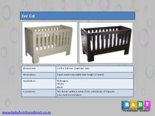 Eve Cot
Dimensions: 1170 x 520 mm (mattress size)
Description: Super wood adjustable base height (2 levels)
Available in: Mahogany
White
Black
Comments: We deliver within 6 weeks from order(Date of Deposit)
Free mattress included
www.babyfurnituredirect.co.za
 