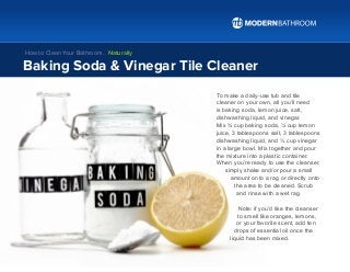 To make a daily-use tub and tile
cleaner on your own, all you’ll need
is baking soda, lemon juice, salt,
dishwashing liquid, and vinegar.
Mix ¾ cup baking soda, ¼ cup lemon
juice, 3 tablespoons salt, 3 tablespoons
dishwashing liquid, and ½ cup vinegar
in a large bowl. Mix together and pour
the mixture into a plastic container.
When you’re ready to use the cleanser,
simply shake and/or pour a small
amount onto a rag or directly onto
the area to be cleaned. Scrub
and rinse with a wet rag.
Note: if you’d like the cleanser
to smell like oranges, lemons,
or your favorite scent, add ten
drops of essential oil once the
liquid has been mixed.
Baking Soda & Vinegar Tile Cleaner
How to Clean Your Bathroom… Naturally
 