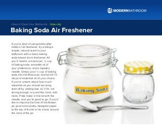 If you’re tired of using bottle after
bottle of air freshener, try adding a
simple, natural scent to your
bathroom with a basic baking
soda-based room freshener. All
you’ll need is a mason jar, ½ cup
of baking soda, essential oil of
your preference, and a tapestry
needle. Simply pour ½ cup of baking
soda into the Mason jar and add 8-12
drops of essential oil of your choice.
If you’re unsure about how much
essential oil you should be using,
start off by adding less oil. If it’s not
strong enough to scent the room, add
more. Poke holes in the lid with the
needle, and you’re good to go. If you’d
like to improve the look of the Mason
jar, glue some pretty, designed paper
to the top of the lid or tie a bow around
the neck of the jar.
Baking Soda Air Freshener
How to Clean Your Bathroom… Naturally
 