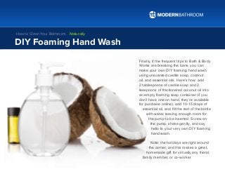 Finally, if the frequent trips to Bath & Body
Works are breaking the bank, you can
make your own DIY foaming hand wash
using unscented castile soap, coconut
oil, and essential oils. Here’s how: add
2 tablespoons of castile soap and 2
teaspoons of fractionated coconut oil into
an empty foaming soap container (if you
don’t have one on hand, they’re available
for purchase online), add 10-15 drops of
essential oil, and fill the rest of the bottle
with water, leaving enough room for
the pump to be inserted. Screw on
the pump, shake gently, and say
hello to your very own DIY foaming
hand wash.
Note: the holidays are right around
the corner, and this makes a great,
homemade gift for virtually any friend,
family member, or co-worker.
DIY Foaming Hand Wash
How to Clean Your Bathroom… Naturally
 