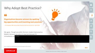 Copyright © 2016, Oracle and/or its affiliates. All rights reserved.
1
1
2
3
4
5
6
10
Why Adopt Best Practice?
Organizations become winners by spotting
big opportunities and inventing next practices.”
Source: (1) http://hbr.org/2010/04/column-best-practices-get-you-only-so-far/ar/1
– CK Prahalad, HBR column Best Practices Get You Only So Far1, April 2010
“
We agree. Though we prefer the term modern best practice.
Modern because not only is it new but because it’s
immediately achievable.
 