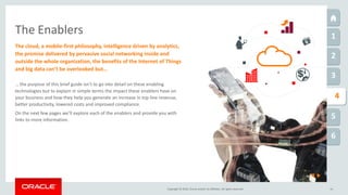 Copyright © 2016, Oracle and/or its affiliates. All rights reserved. 14
The Enablers 1
2
3
5
6
1
4
… the purpose of this brief guide isn’t to go into detail on these enabling
technologies but to explain in simple terms the impact these enablers have on
your business and how they help you generate an increase in top line revenue,
better productivity, lowered costs and improved compliance.
On the next few pages we’ll explore each of the enablers and provide you with
links to more information.
The cloud, a mobile-first philosophy, intelligence driven by analytics,
the promise delivered by pervasive social networking inside and
outside the whole organization, the benefits of the Internet of Things
and big data can’t be overlooked but…
 