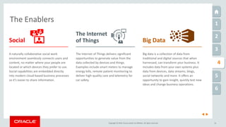 Copyright © 2016, Oracle and/or its affiliates. All rights reserved. 16
The Enablers 1
2
3
5
6
1
4
Big data is a collection of data from
traditional and digital sources that when
harnessed, can transform your business. It
includes data from your own systems plus
data from devices, data streams, blogs,
social networks and more. It offers an
opportunity to gain insight, quickly test new
ideas and change business operations.
The Internet of Things delivers significant
opportunities to generate value from the
data collected by devices and things.
Examples include smart meters to manage
energy bills, remote patient monitoring to
deliver high-quality care and telemetry for
car safety.
A naturally collaborative social work
environment seamlessly connects users and
content, no matter where your people are
located or which devices they prefer to use.
Social capabilities are embedded directly
into modern cloud-based business processes
so it’s easier to share information.
Social
The Internet
of Things Big Data
 