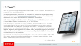 Copyright © 2016, Oracle and/or its affiliates. All rights reserved. 3
Foreword
Thank you for downloading this, the 2nd edition of Modern Best Practice – Explained. The new edition has
an easier to follow layout and useful links.
Since the original publication of this eBook, and over a thousand of downloads later, much has changed.
Not the least, the creation of www.oracle.com/modernbestpractice where you can find all of the latest
definitions of Oracle Modern Best Practice to help your business transformation.
At the time of writing, the modern best practice part of oracle.com is one of the fastest growing in terms
of popularity with more web visits every month and one of the stickiest.
Inside Oracle, we have developed a rich pool of expertise on Oracle Modern Best Practice and digital
transformation. Many of our teams carry all of the modern best practices on their tablets along with
demos and assets to show what can be achieved with a concept that is remarkably easy to adopt. Our
partner ecosystem has embraced Oracle Modern Best Practice extremely quickly and many of our partners
have their own experts who can not only articulate how modern best practice can help your organization
achieve radically superior results but also demonstrate how quickly and affordably Oracle solutions based
on modern best practice can be deployed.
I am indebted to the team of luminaries inside Oracle that urged me to write this book back at the end of
2013. Notably Larry Simcox and Rod Johnson without whose enthusiasm, support and insight, Oracle
Modern Best Practice would have remained just an idea.
– Steve Cox, July 2016
 