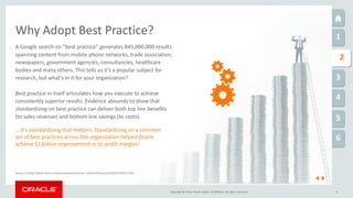 Copyright © 2016, Oracle and/or its affiliates. All rights reserved.
1
1
2
3
4
5
6
8
Why Adopt Best Practice?
Source: (1) http://www.oracle.com/us/corporate/investor-relations/financials/q1fy01-079227.html
A Google search on “best practice” generates 845,000,000 results
spanning content from mobile phone networks, trade association,
newspapers, government agencies, consultancies, healthcare
bodies and many others. This tells us it’s a popular subject for
research, but what’s in it for your organization?
Best practice in itself articulates how you execute to achieve
consistently superior results. Evidence abounds to show that
standardizing on best practice can deliver both top line benefits
(to sales revenue) and bottom line savings (to costs).
… it’s standardizing that matters. Standardizing on a common
set of best practices across the organization helped Oracle
achieve $1 billion improvement in its profit margins1
 