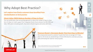 Copyright © 2016, Oracle and/or its affiliates. All rights reserved.
1
1
2
3
4
5
6
9
Why Adopt Best Practice?
Let’s explore how Oracle customers have benefited from
standardization on best practice
Source: (1) http://medianetwork.oracle.com/video/player/4286362321001
(2) http://medianetwork.oracle.com/video/player/3299014954001
Silicon Valley YMCA Reduces Number of Days to Close1
This non-profit took a lean accounting approach to reduce the number of days to close
form 15 down to 3 with support from integrated Oracle Cloud solutions for ERP, EPM and
Sales. With plans to double growth, they look to Oracle to grow and evolve with them.
Thomson Reuter’s Decreases Quote Time from Days to Minutes2
The company decreased its customer’s quote time from an average of 3-7 days
down to 30 minutes by standardizing on Oracle CPQ Cloud to automate processes
while eliminating the need for manual quotes.
 