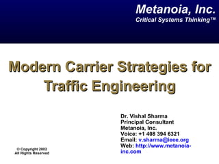 Metanoia, Inc.
                           Critical Systems Thinking™




Modern Carrier Strategies for
    Traffic Engineering
                      Dr. Vishal Sharma
                      Principal Consultant
                      Metanoia, Inc.
                      Voice: +1 408 394 6321
                      Email: v.sharma@ieee.org
                      Web: http://www.metanoia-
 © Copyright 2002
All Rights Reserved   inc.com
 