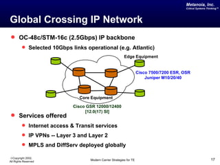 Metanoia, Inc.
                                                                                            Critical Systems Thinking™




Global Crossing IP Network
 OC-48c/STM-16c (2.5Gbps) IP backbone
          Selected 10Gbps links operational (e.g. Atlantic)
                                                           Edge Equipment


                                                                      Cisco 7500/7200 ESR, OSR
                                                                          Juniper M10/20/40



                               Core Equipment

                            Cisco GSR 12000/12400
                                 [12.0(17) SI]
 Services offered
          Internet access & Transit services
          IP VPNs -- Layer 3 and Layer 2
          MPLS and DiffServ deployed globally

©Copyright 2002,
All Rights Reserved                Modern Carrier Strategies for TE                                            17
 