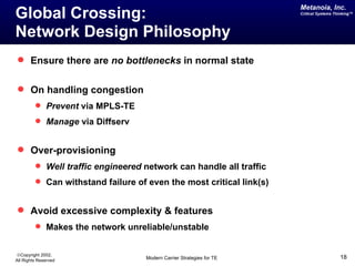 Metanoia, Inc.
Global Crossing:                                                       Critical Systems Thinking™




Network Design Philosophy
 Ensure there are no bottlenecks in normal state


 On handling congestion
          Prevent via MPLS-TE
          Manage via Diffserv


 Over-provisioning
          Well traffic engineered network can handle all traffic
          Can withstand failure of even the most critical link(s)


 Avoid excessive complexity & features
          Makes the network unreliable/unstable


©Copyright 2002,
All Rights Reserved                 Modern Carrier Strategies for TE                      18
 