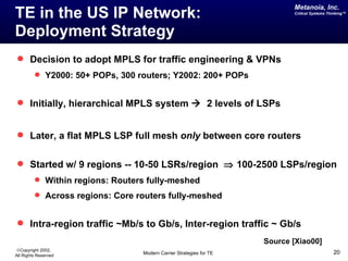 Metanoia, Inc.
TE in the US IP Network:                                                   Critical Systems Thinking™




Deployment Strategy
 Decision to adopt MPLS for traffic engineering & VPNs
          Y2000: 50+ POPs, 300 routers; Y2002: 200+ POPs


 Initially, hierarchical MPLS system  2 levels of LSPs


 Later, a flat MPLS LSP full mesh only between core routers


 Started w/ 9 regions -- 10-50 LSRs/region ⇒ 100-2500 LSPs/region
          Within regions: Routers fully-meshed
          Across regions: Core routers fully-meshed


 Intra-region traffic ~Mb/s to Gb/s, Inter-region traffic ~ Gb/s
                                                                    Source [Xiao00]
©Copyright 2002,
All Rights Reserved              Modern Carrier Strategies for TE                             20
 