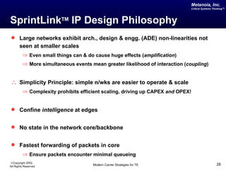Metanoia, Inc.
                                                                             Critical Systems Thinking™




SprintLinkTM IP Design Philosophy
 Large networks exhibit arch., design & engg. (ADE) non-linearities not
       seen at smaller scales
         ⇒ Even small things can & do cause huge effects (amplification)
         ⇒ More simultaneous events mean greater likelihood of interaction (coupling)


∴ Simplicity Principle: simple n/wks are easier to operate & scale
         ⇒ Complexity prohibits efficient scaling, driving up CAPEX and OPEX!


 Confine intelligence at edges


 No state in the network core/backbone


 Fastest forwarding of packets in core
         ⇒ Ensure packets encounter minimal queueing
©Copyright 2002,
All Rights Reserved                  Modern Carrier Strategies for TE                           28
 