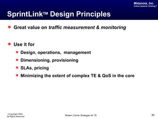 Metanoia, Inc.
                                                                  Critical Systems Thinking™




SprintLinkTM Design Principles
 Great value on traffic measurement & monitoring


 Use it for
          Design, operations, management
          Dimensioning, provisioning
          SLAs, pricing
          Minimizing the extent of complex TE & QoS in the core




©Copyright 2002,
All Rights Reserved            Modern Carrier Strategies for TE                      30
 