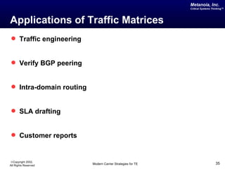 Metanoia, Inc.
                                                            Critical Systems Thinking™




Applications of Traffic Matrices
 Traffic engineering


 Verify BGP peering


 Intra-domain routing


 SLA drafting


 Customer reports


©Copyright 2002,
All Rights Reserved      Modern Carrier Strategies for TE                      35
 