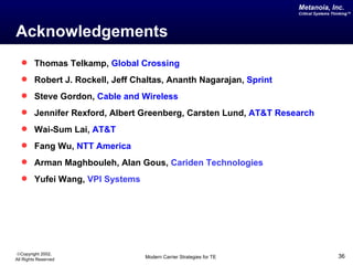 Metanoia, Inc.
                                                                  Critical Systems Thinking™




Acknowledgements
   Thomas Telkamp, Global Crossing
   Robert J. Rockell, Jeff Chaltas, Ananth Nagarajan, Sprint
   Steve Gordon, Cable and Wireless
   Jennifer Rexford, Albert Greenberg, Carsten Lund, AT&T Research
   Wai-Sum Lai, AT&T
   Fang Wu, NTT America
   Arman Maghbouleh, Alan Gous, Cariden Technologies
   Yufei Wang, VPI Systems




©Copyright 2002,
All Rights Reserved            Modern Carrier Strategies for TE                      36
 