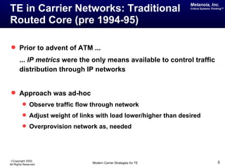 Metanoia, Inc.
TE in Carrier Networks: Traditional                                Critical Systems Thinking™




Routed Core (pre 1994-95)

 Prior to advent of ATM ...
       ... IP metrics were the only means available to control traffic
       distribution through IP networks


 Approach was ad-hoc
          Observe traffic flow through network
          Adjust weight of links with load lower/higher than desired
          Overprovision network as, needed




©Copyright 2002,
All Rights Reserved             Modern Carrier Strategies for TE                        5
 