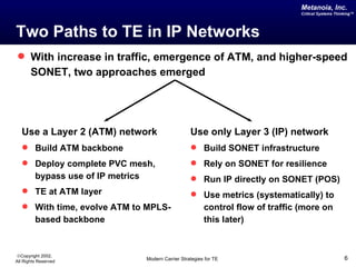 Metanoia, Inc.
                                                                                     Critical Systems Thinking™




Two Paths to TE in IP Networks
 With increase in traffic, emergence of ATM, and higher-speed
       SONET, two approaches emerged




   Use a Layer 2 (ATM) network                         Use only Layer 3 (IP) network
    Build ATM backbone                                 Build SONET infrastructure
    Deploy complete PVC mesh,                          Rely on SONET for resilience
         bypass use of IP metrics                       Run IP directly on SONET (POS)
    TE at ATM layer                                    Use metrics (systematically) to
    With time, evolve ATM to MPLS-                          control flow of traffic (more on
         based backbone                                      this later)


©Copyright 2002,
All Rights Reserved                 Modern Carrier Strategies for TE                                      6
 