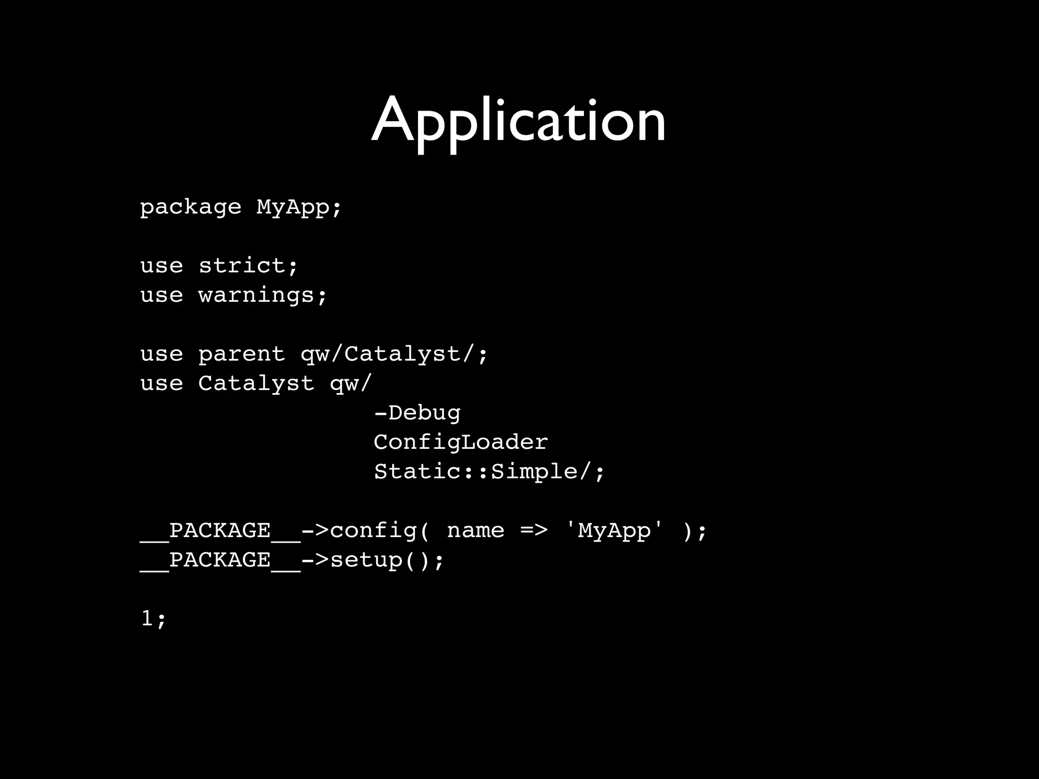 Application
package MyApp;

use strict;
use warnings;

use parent qw/Catalyst/;
use Catalyst qw/
                 -Debug
                 ConfigLoader
                 Static::Simple/;

__PACKAGE__->config( name => 'MyApp' );
__PACKAGE__->setup();

1;
 