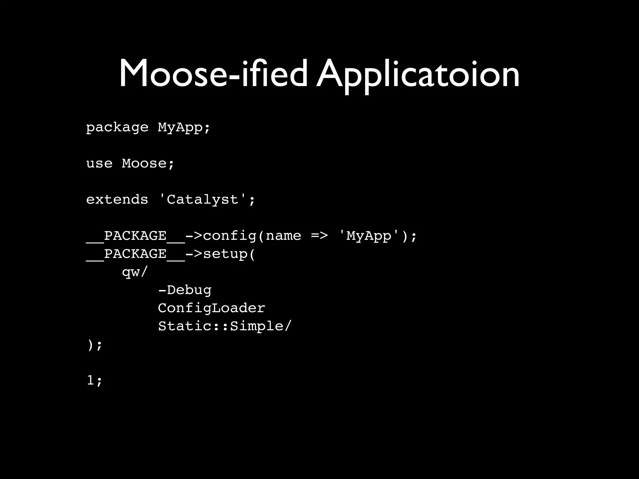 Moose-iﬁed Applicatoion
package MyApp;

use Moose;

extends 'Catalyst';

__PACKAGE__->config(name => 'MyApp');
__PACKAGE__->setup(
    qw/
        -Debug
        ConfigLoader
        Static::Simple/
);

1;
 
