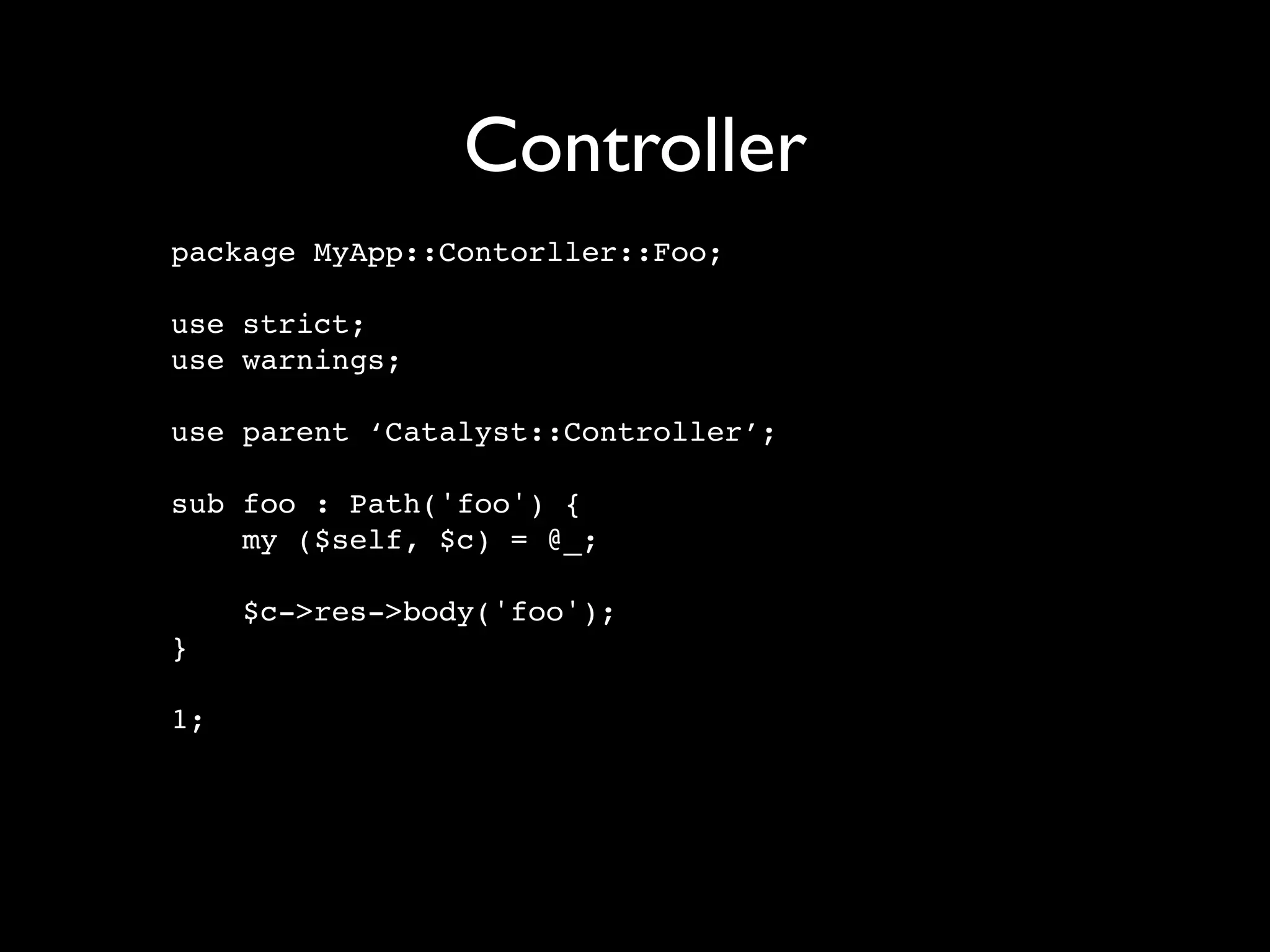 Controller
package MyApp::Contorller::Foo;

use strict;
use warnings;

use parent ‘Catalyst::Controller’;

sub foo : Path('foo') {
    my ($self, $c) = @_;

     $c->res->body('foo');
}

1;
 