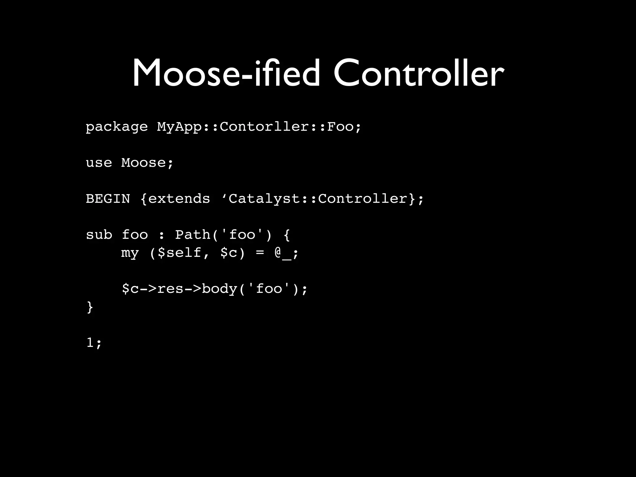 Moose-iﬁed Controller
package MyApp::Contorller::Foo;

use Moose;

BEGIN {extends ‘Catalyst::Controller};

sub foo : Path('foo') {
    my ($self, $c) = @_;

     $c->res->body('foo');
}

1;
 