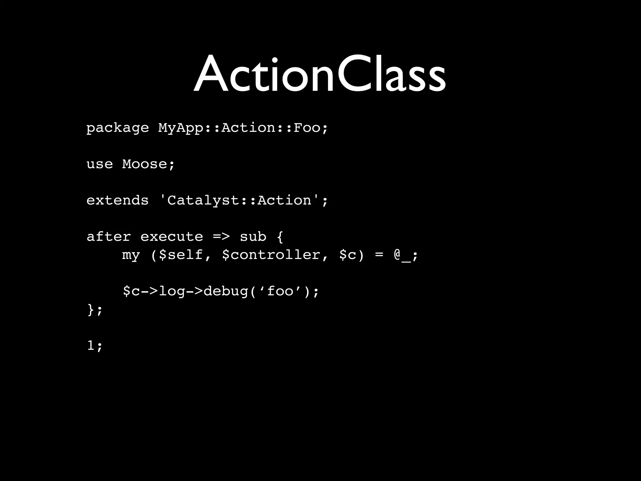 ActionClass
package MyApp::Action::Foo;

use Moose;

extends 'Catalyst::Action';

after execute => sub {
    my ($self, $controller, $c) = @_;

     $c->log->debug(‘foo’);
};

1;
 