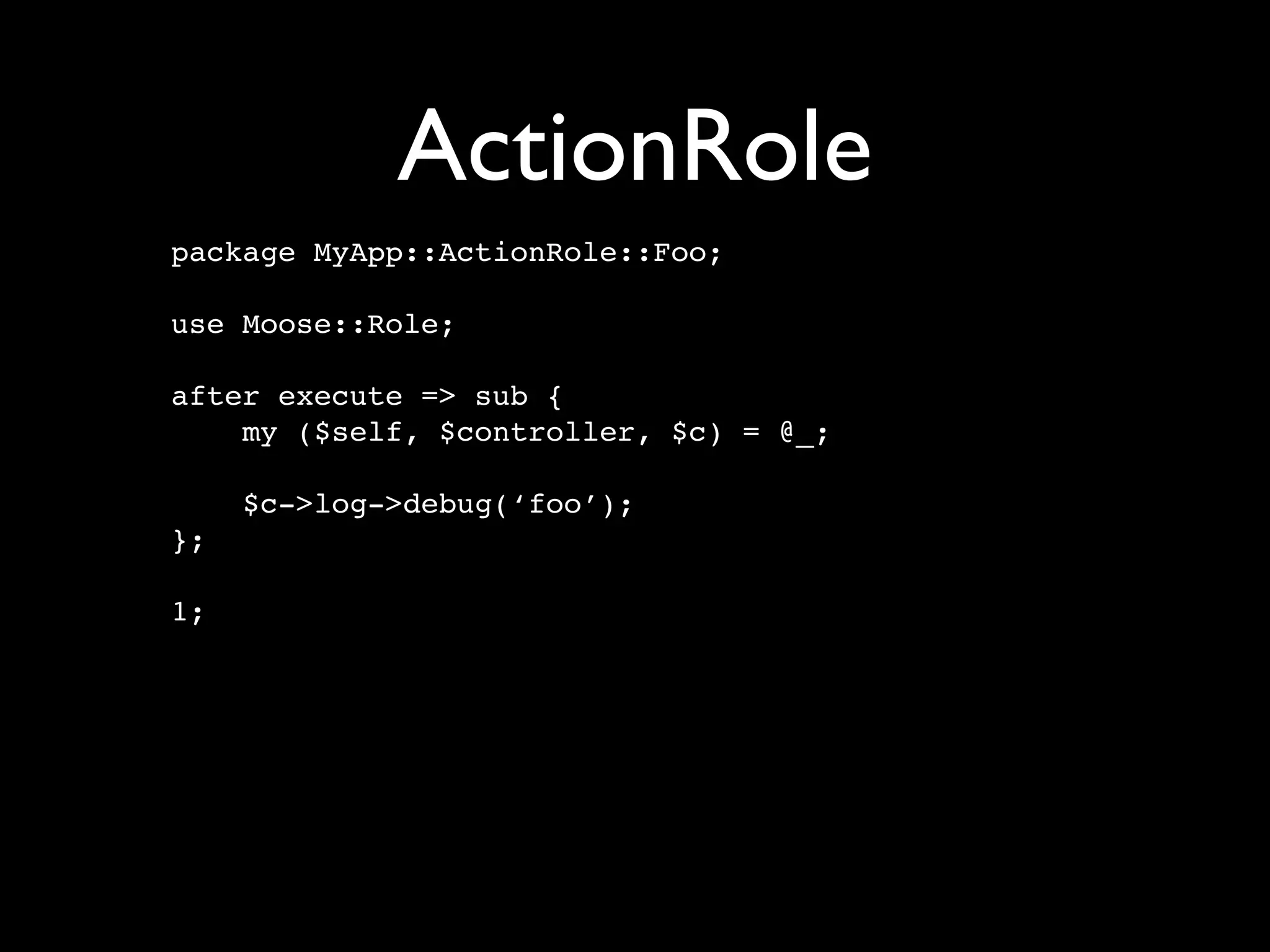 ActionRole
package MyApp::ActionRole::Foo;

use Moose::Role;

after execute => sub {
    my ($self, $controller, $c) = @_;

     $c->log->debug(‘foo’);
};

1;
 
