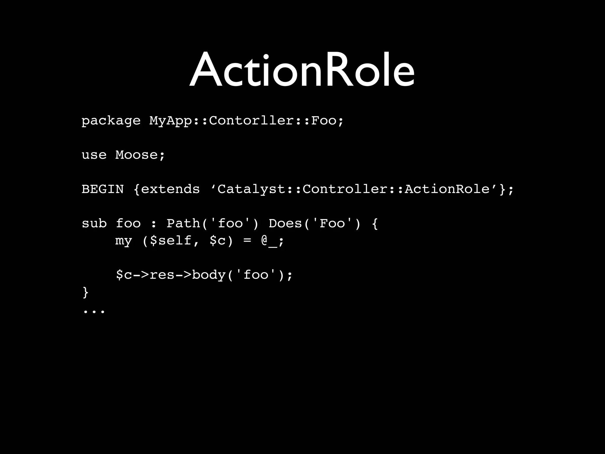 ActionRole
package MyApp::Contorller::Foo;

use Moose;

BEGIN {extends ‘Catalyst::Controller::ActionRole’};

sub foo : Path('foo') Does('Foo') {
    my ($self, $c) = @_;

      $c->res->body('foo');
}
...
 