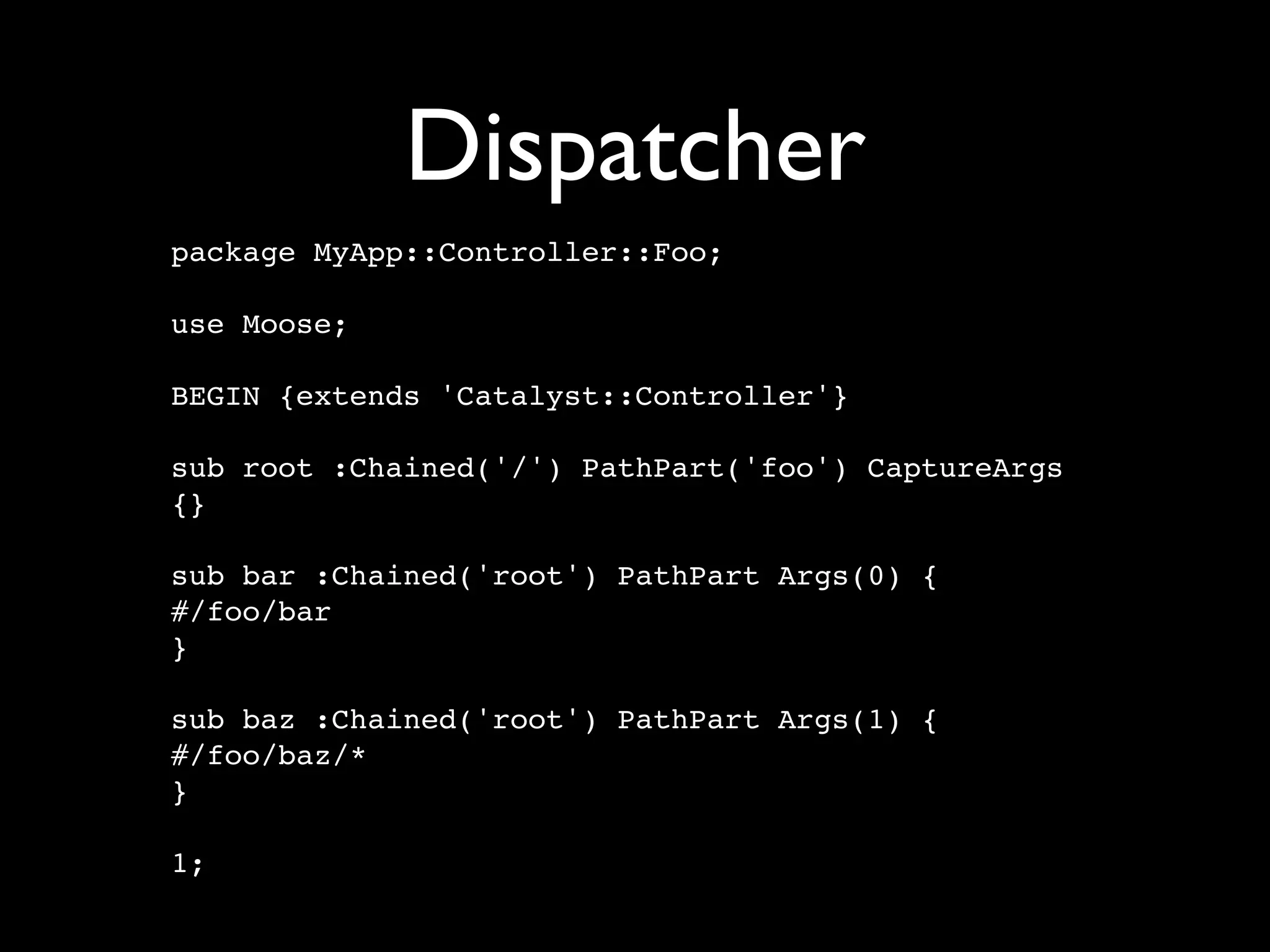 Dispatcher
package MyApp::Controller::Foo;

use Moose;

BEGIN {extends 'Catalyst::Controller'}

sub root :Chained('/') PathPart('foo') CaptureArgs
{}

sub bar :Chained('root') PathPart Args(0) {
#/foo/bar
}

sub baz :Chained('root') PathPart Args(1) {
#/foo/baz/*
}

1;
 