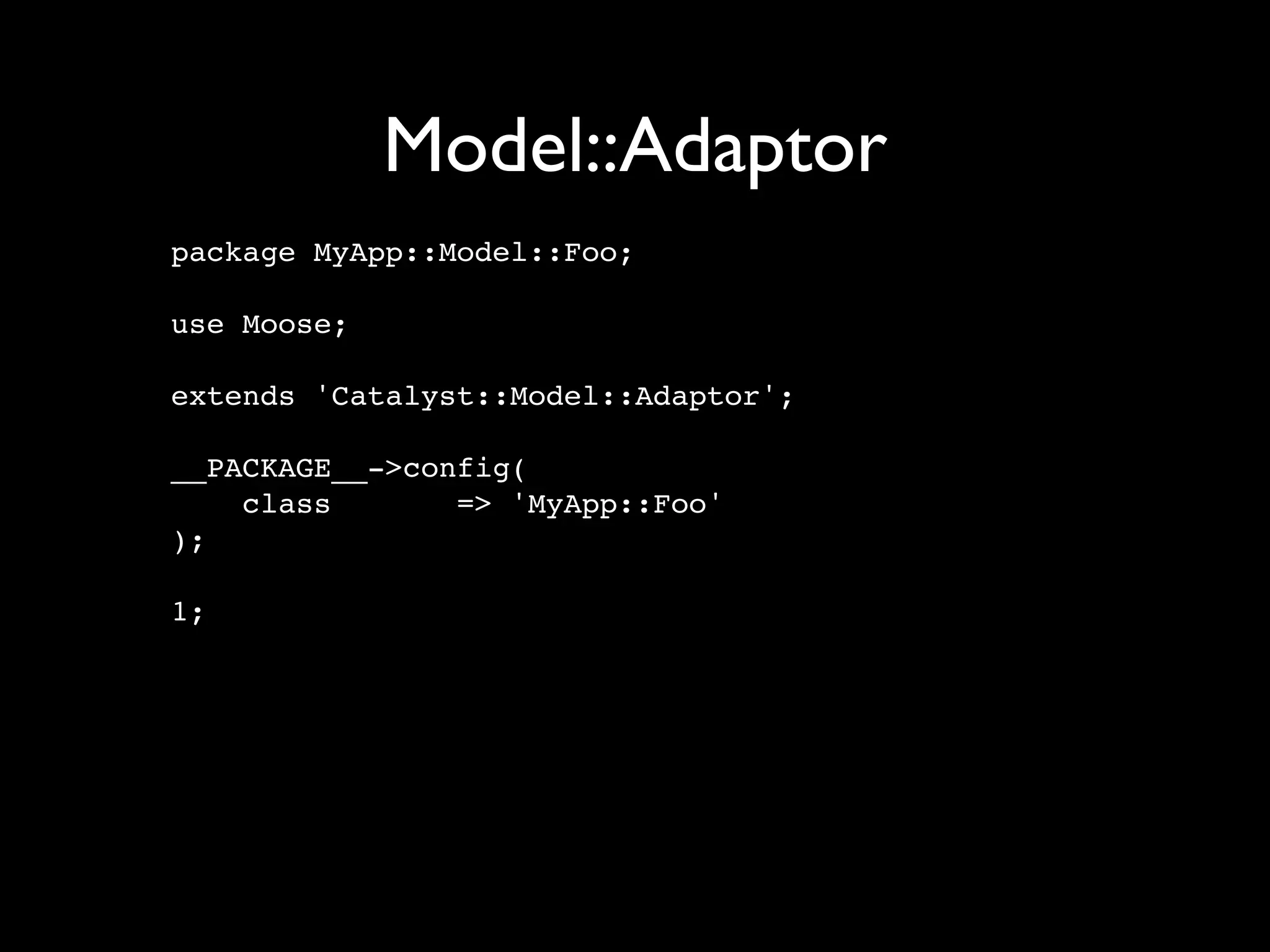 Model::Adaptor
package MyApp::Model::Foo;

use Moose;

extends 'Catalyst::Model::Adaptor';

__PACKAGE__->config(
    class       => 'MyApp::Foo'
);

1;
 