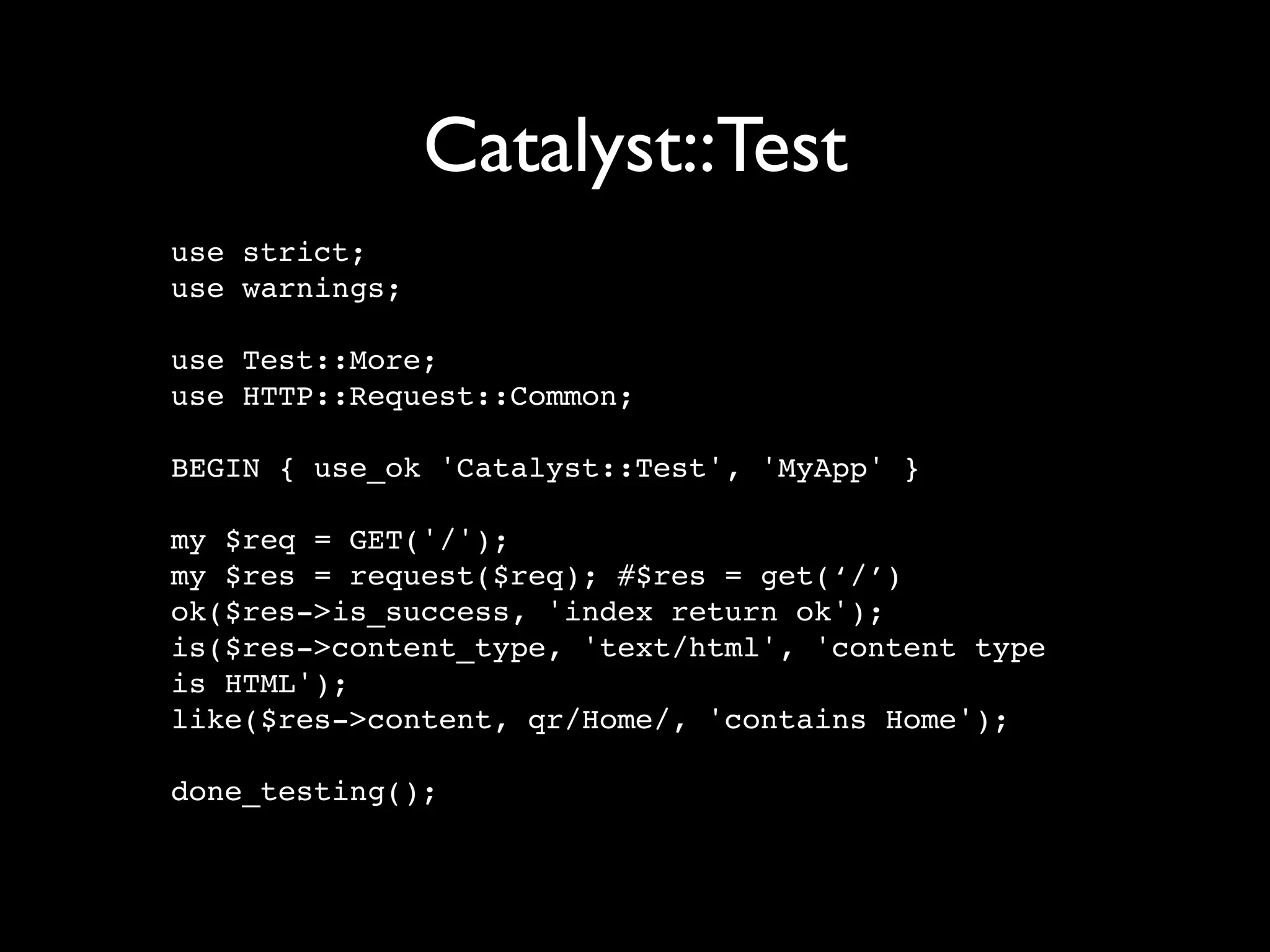 Catalyst::Test
use strict;
use warnings;

use Test::More;
use HTTP::Request::Common;

BEGIN { use_ok 'Catalyst::Test', 'MyApp' }

my $req = GET('/');
my $res = request($req); #$res = get(‘/’)
ok($res->is_success, 'index return ok');
is($res->content_type, 'text/html', 'content type
is HTML');
like($res->content, qr/Home/, 'contains Home');

done_testing();
 