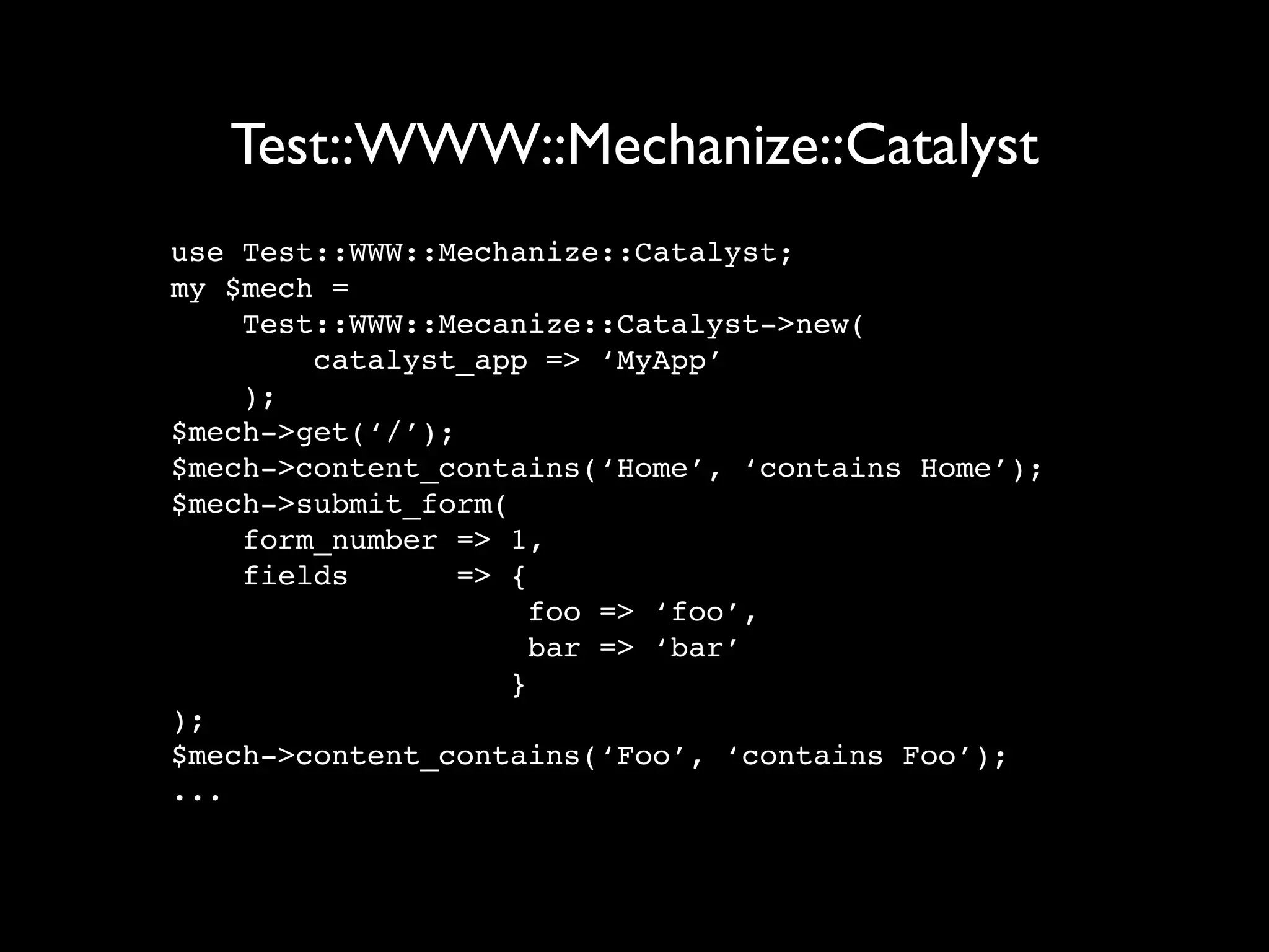 Test::WWW::Mechanize::Catalyst
use Test::WWW::Mechanize::Catalyst;
my $mech =
    Test::WWW::Mecanize::Catalyst->new(
        catalyst_app => ‘MyApp’
    );
$mech->get(‘/’);
$mech->content_contains(‘Home’, ‘contains Home’);
$mech->submit_form(
    form_number => 1,
    fields       => {
                      foo => ‘foo’,
                      bar => ‘bar’
                    }
);
$mech->content_contains(‘Foo’, ‘contains Foo’);
...
 